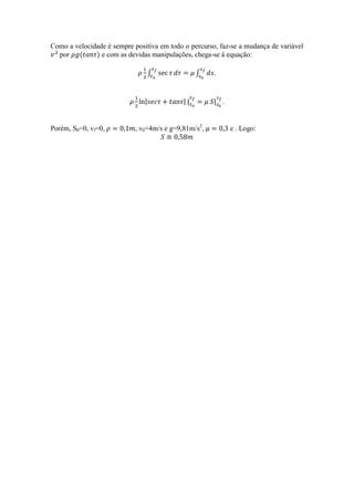 Como a velocidade é sempre positiva em todo o percurso, faz-se a mudança de variável
  por (       ) e com as devidas manipulações, chega-se à equação:

                                   ∫             ∫    .


                               |            ||        | .


Porém, S0=0, vf=0,          , v0=4m/s e g=9,81m/s2,         e . Logo:
 