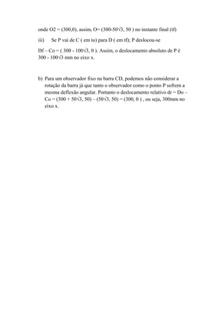onde O2 = (300,0), assim, O= (300-50√3, 50 ) no instante final (tf)

iii)   Se P vai de C ( em to) para D ( em tf); P deslocou-se

Df – Co = ( 300 - 100√3, 0 ). Assim, o deslocamento absoluto de P é
300 - 100√3 mm no eixo x.



b) Para um observador fixo na barra CD, podemos não considerar a
   rotação da barra já que tanto o observador como o ponto P sofrem a
   mesma deflexão angular. Portanto o deslocamento relativo dr = Do –
   Co = (300 + 50√3, 50) – (50√3, 50) = (300, 0 ) , ou seja, 300mm no
   eixo x.
 