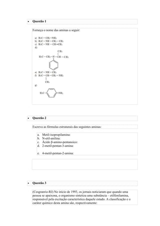  Questão 1
Forneça o nome das aminas a seguir:
ver resposta
 Questão 2
Escreva as fórmulas estruturais das seguintes aminas:
a. Metil-isopropilamina:
b. N-etil-anilina:
c. Ácido β-amino-pentanoico:
d. 2-metil-pentan-3-amina:
e. 4-metil-pentan-2-amina:
ver resposta
 Questão 3
(Cesgranrio-RJ) No início de 1993, os jornais noticiaram que quando uma
pessoa se apaixona, o organismo sintetiza uma substância – etilfenilamina,
responsável pela excitação característica daquele estado. A classificação e o
caráter químico desta amina são, respectivamente:
 