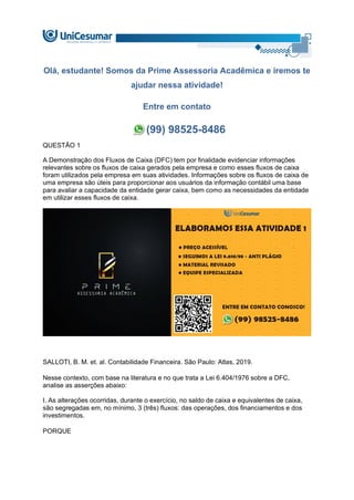 Olá, estudante! Somos da Prime Assessoria Acadêmica e iremos te
ajudar nessa atividade!
Entre em contato
(99) 98525-8486
QUESTÃO 1
A Demonstração dos Fluxos de Caixa (DFC) tem por finalidade evidenciar informações
relevantes sobre os fluxos de caixa gerados pela empresa e como esses fluxos de caixa
foram utilizados pela empresa em suas atividades. Informações sobre os fluxos de caixa de
uma empresa são úteis para proporcionar aos usuários da informação contábil uma base
para avaliar a capacidade da entidade gerar caixa, bem como as necessidades da entidade
em utilizar esses fluxos de caixa.
SALLOTI, B. M. et. al. Contabilidade Financeira. São Paulo: Atlas, 2019.
Nesse contexto, com base na literatura e no que trata a Lei 6.404/1976 sobre a DFC,
analise as asserções abaixo:
I. As alterações ocorridas, durante o exercício, no saldo de caixa e equivalentes de caixa,
são segregadas em, no mínimo, 3 (três) fluxos: das operações, dos financiamentos e dos
investimentos.
PORQUE
 