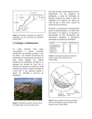 Figura 2. Geometria empregada nas análises de
estabilidade em duas dimensões do problema.
(Wyllie 2004)
2. Litología e condicionantes
As rochas presentes nesta região
correspondem a granito levemente
intemperado com foliações paralelas à face
do talude e três famílias de diaclases que
predominam no comportamento do maciço as
quais foram adotadas nos análises
cinemáticos de estabilidade. Na figura 3, se
apresenta um exemplo de como são as
foliações que aparecem em massas de rocha
formadas por granito, também chamadas de
“onion skin” e que aparecem quando o
granito foi submetido a processos de
esfriamento.
Figura 3. Esfoliação em granito, Missouri River
Coal Banks (http://www.geocaching.com/)
Por causa do pouco tempo disponível para o
planejamento de um programa de
perfurações, a coleta da informação da
geologia estrutural foi obtida a partir de
mapeamento da superfície do talude por
causa de que a rocha estava exposta na
maioria da área de interesse.
Na tabela 1, se apresentam as orientações dos
planos de descontinuidade e do talude além
das bermas e na figura 4, se apresenta a
representação na rede estereográfica das
informações geológicas e geométricas
empregadas nos análises de estabilidade.
Tabela 1. Orientação das descontinuidades do
maciço rochoso e dos taludes de corte.
(Wyllie 2004)
Figura 4. Representação na rede estereográfica
das descontinuidades do maciço rochoso e dos
taludes de corte. (Wyllie 2004)
 