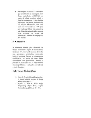  Ancoragem: as curvas 7 e 8 mostram
que a instalação de ancoragem com
forças equivalentes a 5000 KN por
metro de talude permitem atingir o
fator de segurança de 1,5. Os cálculos
feitos para este talude mostram que
são precisas 500 âncoras, cada uma
com uma capacidade de 1MN para
um trecho de 100 m. Esta alternativa
não foi aceita pelos elevados custos e
pela incerteza em termos da
resistência à corrosão ao longo prazo
das âncoras.
5. Conclusões
A alternativa adotada para estabilizar os
taludes foi reduzir o ângulo de inclinação do
talude até 35°, removendo a massa de rocha
que apresentava esfoliações, removendo
assim o problema. Durante as operações de
estabilização, os níveis de água foram
monitorados com piezómetros, durante o
período de escavação não se apresentaram
maiores problemas e o talude foi escavado até
o nível planejado.
Referências Bibliográficas
1. Hoek E. Practical Rock Engineering-
A Slope stability problem in Hong
Kong (2006), pp 1-15
2. Wyllie D, Mah C. Rock Slope
Engineering (Spon Press, Taylor
Francis Group, 2004), pp 334-341.
 