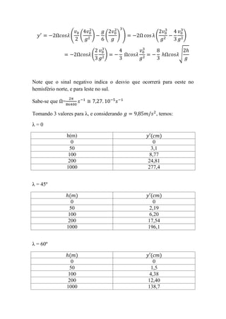 (     (   )    (    ) )             (              )


                           (    )                               √




Note que o sinal negativo indica o desvio que ocorrerá para oeste no
hemisfério norte, e para leste no sul.

Sabe-se que =

Tomando 3 valores para λ, e considerando             , temos:

λ=0

                h(m)                             (       )
                  0                                0
                 50                              3,1
                 100                             8,77
                 200                            24,81
                1000                            277,4


λ = 45º

                 ( )                             (       )
                  0                                0
                 50                              2,19
                 100                             6,20
                 200                            17,54
                1000                            196,1


λ = 60º

                 ( )                             (       )
                  0                                0
                 50                              1,5
                 100                             4,38
                 200                            12,40
                1000                            138,7
 