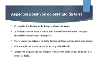  O respeito à indenização de desapropriações de terra;
 A funcionalização, onde o minifúndio e o latifúndio são duas situações
fundiárias consideradas impróprias;
 Que os recursos naturais da terra fossem utilizados de maneira apropriada;
 Manutenção dos níveis satisfatórios de produtividade;
 Assegurar a legalidade nas relações trabalhistas entre os que cultivam e os
donos de terra.
Aspectos positivos do estatuto da terra.
 