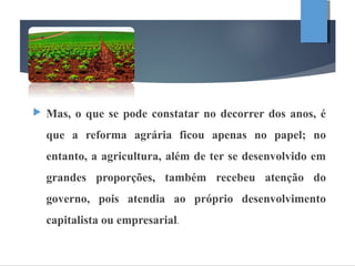  Mas, o que se pode constatar no decorrer dos anos, é
que a reforma agrária ficou apenas no papel; no
entanto, a agricultura, além de ter se desenvolvido em
grandes proporções, também recebeu atenção do
governo, pois atendia ao próprio desenvolvimento
capitalista ou empresarial.
 