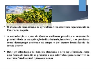 • O avanço da mecanização na agricultura vem ocorrendo especialmente no
Centro-Sul do país.
• A mecanização e o uso de técnicas modernas permite um aumento da
produtividade. A sua aplicação indiscriminada, irracional, traz problemas
como desemprego acelerado no campo e até mesmo intensificação da
erosão do solo.
• Deve ser introduzida de maneira planejada e deve ser estimulada como
uma forma de permitir ao produtor a competitividade para sobreviver no
mercado;*crédito rural e preços mínimos
 