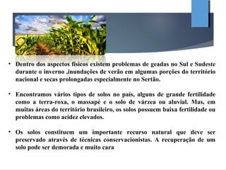 • Dentro dos aspectos físicos existem problemas de geadas no Sul e Sudeste
durante o inverno ,inundações de verão em algumas porções do território
nacional e secas prolongadas especialmente no Sertão.
• Encontramos vários tipos de solos no país, alguns de grande fertilidade
como a terra-roxa, o massapé e o solo de várzea ou aluvial. Mas, em
muitas áreas do território brasileiro, os solos possuem baixa fertilidade ou
problemas como acidez elevados.
• Os solos constituem um importante recurso natural que deve ser
preservado através de técnicas conservacionistas. A recuperação de um
solo pode ser demorada e muito cara
 