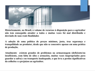 Historicamente, no Brasil, o volume de recursos à disposição para o agricultor
não tem conseguido atender a todos e muitas vezes foi mal distribuído e
desviado de suas reais finalidades
A adoção de uma política de preços mínimos, justa, traz segurança e
tranquilidade ao produtor, desde que não se concentre apenas em uma prática
de produção.
Atualmente existem grandes de problemas na armazenagem (deficiente/ou
insuficiente, com falta de silos e armazéns, muitas vezes inapropriados para
guardar a safra) e no transporte inadequado, o que leva a perdas significativas
da colheita e a prejuízos ao agricultor.
 