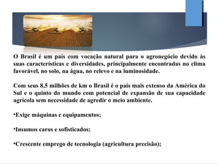 O Brasil é um país com vocação natural para o agronegócio devido às
suas características e diversidades, principalmente encontradas no clima
favorável, no solo, na água, no relevo e na luminosidade.
Com seus 8,5 milhões de km o Brasil é o país mais extenso da América do
Sul e o quinto do mundo com potencial de expansão de sua capacidade
agrícola sem necessidade de agredir o meio ambiente.
•Exige máquinas e equipamentos;
•Insumos caros e sofisticados;
•Crescente emprego de tecnologia (agricultura precisão);
 