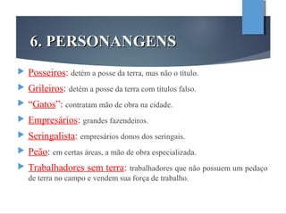 6. PERSONANGENS6. PERSONANGENS
 Posseiros: detém a posse da terra, mas não o título.
 Grileiros: detém a posse da terra com títulos falso.
 “Gatos”: contratam mão de obra na cidade.
 Empresários: grandes fazendeiros.
 Seringalista: empresários donos dos seringais.
 Peão: em certas áreas, a mão de obra especializada.
 Trabalhadores sem terra: trabalhadores que não possuem um pedaço
de terra no campo e vendem sua força de trabalho.
 