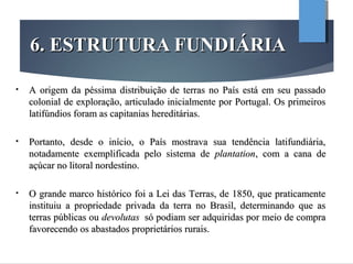 6. ESTRUTURA FUNDIÁRIA6. ESTRUTURA FUNDIÁRIA
• A origem da péssima distribuição de terras no País está em seu passadoA origem da péssima distribuição de terras no País está em seu passado
colonial de exploração, articulado inicialmente por Portugal. Os primeiroscolonial de exploração, articulado inicialmente por Portugal. Os primeiros
latifúndios foram as capitanias hereditárias.latifúndios foram as capitanias hereditárias.
• Portanto, desde o início, o País mostrava sua tendência latifundiária,Portanto, desde o início, o País mostrava sua tendência latifundiária,
notadamente exemplificada pelo sistema denotadamente exemplificada pelo sistema de plantationplantation, com a cana de, com a cana de
açúcar no litoral nordestino.açúcar no litoral nordestino.
• O grande marco histórico foi a Lei das Terras, de 1850, que praticamenteO grande marco histórico foi a Lei das Terras, de 1850, que praticamente
instituiu a propriedade privada da terra no Brasil, determinando que asinstituiu a propriedade privada da terra no Brasil, determinando que as
terras públicas outerras públicas ou devolutasdevolutas só podiam ser adquiridas por meio de comprasó podiam ser adquiridas por meio de compra
favorecendo os abastados proprietários rurais.favorecendo os abastados proprietários rurais.
 