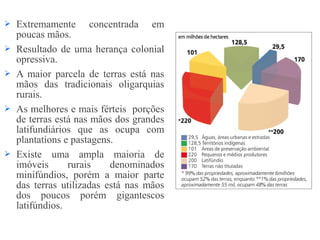  Extremamente concentrada em
poucas mãos.
 Resultado de uma herança colonial
opressiva.
 A maior parcela de terras está nas
mãos das tradicionais oligarquias
rurais.
 As melhores e mais férteis porções
de terras está nas mãos dos grandes
latifundiários que as ocupa com
plantations e pastagens.
 Existe uma ampla maioria de
imóveis rurais denominados
minifúndios, porém a maior parte
das terras utilizadas está nas mãos
dos poucos porém gigantescos
latifúndios.
 