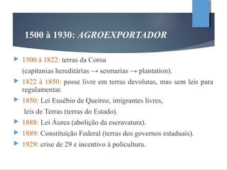 1500 à 1930: AGROEXPORTADOR
 1500 à 1822: terras da Coroa
(capitanias hereditárias → sesmarias → plantation).
 1822 à 1850: posse livre em terras devolutas, mas sem leis para
regulamentar.
 1850: Lei Eusébio de Queiroz, imigrantes livres,
leis de Terras (terras do Estado).
 1888: Lei Áurea (abolição da escravatura).
 1889: Constituição Federal (terras dos governos estaduais).
 1929: crise de 29 e incentivo à policultura.
 