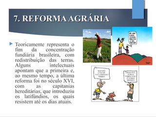 7. REFORMAAGRÁRIA7. REFORMAAGRÁRIA
 Teoricamente representa o
fim da concentração
fundiária brasileira, com
redistribuição das terras.
Alguns intelectuais
apontam que a primeira e,
ao mesmo tempo, a última
reforma foi no século XVI,
com as capitanias
hereditárias, que introduziu
os latifúndios, os quais
resistem até os dias atuais.
 