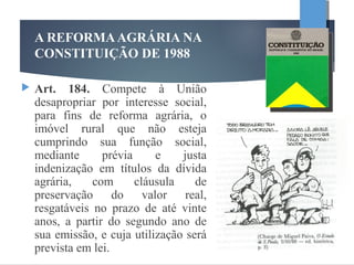 A REFORMAAGRÁRIA NA
CONSTITUIÇÃO DE 1988
 Art. 184. Compete à União
desapropriar por interesse social,
para fins de reforma agrária, o
imóvel rural que não esteja
cumprindo sua função social,
mediante prévia e justa
indenização em títulos da dívida
agrária, com cláusula de
preservação do valor real,
resgatáveis no prazo de até vinte
anos, a partir do segundo ano de
sua emissão, e cuja utilização será
prevista em lei.
 