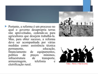  Portanto, a reforma é um processo no
qual o governo desapropria terras
não aproveitadas, cedendo-as para
agricultores que desejem trabalhá-la.
Mas, para obter sucesso, a reforma
deve ser acompanhada por várias
medidas como: assistência técnica
permanente, educação,
financiamento de equipamentos,
política de preços mínimos,
infraestrutura de transporte,
armazenagem, telefonia e
eletrificação rural. Vídeo – Morte e Vida Severina
 