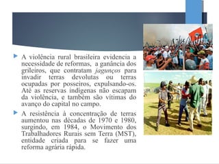  A violência rural brasileira evidencia a
necessidade de reformas, a ganância dos
grileiros, que contratam jagunços para
invadir terras devolutas ou terras
ocupadas por posseiros, expulsando-os.
Até as reservas indígenas não escapam
da violência, e também são vítimas do
avanço do capital no campo.
 A resistência à concentração de terras
aumentou nas décadas de 1970 e 1980,
surgindo, em 1984, o Movimento dos
Trabalhadores Rurais sem Terra (MST),
entidade criada para se fazer uma
reforma agrária rápida.
 