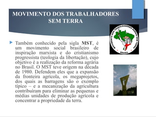 MOVIMENTO DOS TRABALHADORES
SEM TERRA
 Também conhecido pela sigla MST, é
um movimento social brasileiro de
inspiração marxista e do cristianismo
progressista (teologia da libertação), cujo
objetivo é a realização da reforma agrária
no Brasil. O MST teve origem na década
de 1980. Defendem eles que a expansão
da fronteira agrícola, os megaprojetos,
dos quais as barragens são o exemplo
típico – e a mecanização da agricultura
contribuíram para eliminar as pequenas e
médias unidades de produção agrícola e
concentrar a propriedade da terra.
 