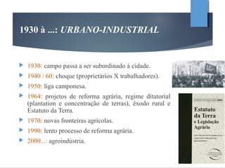 1930: campo passa a ser subordinado à cidade.
 1940 / 60: choque (proprietários X trabalhadores).
 1950: liga camponesa.
 1964: projetos de reforma agrária, regime ditatorial
(plantation e concentração de terras), êxodo rural e
Estatuto da Terra.
 1970: novas fronteiras agrícolas.
 1990: lento processo de reforma agrária.
 2000...: agroindústria.
1930 à ...: URBANO-INDUSTRIAL
 