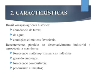 2. CARACTERÍSTICAS2. CARACTERÍSTICAS
Brasil vocação agrícola histórica:
 abundância de terras;
 de água;
 condições climáticas favoráveis.
Recentemente, paralelo ao desenvolvimento industrial a
agropecuária mantêm-se:
 fornecendo matéria-prima para as indústrias;
 gerando empregos;
 fornecendo combustíveis;
 produzindo alimentos;
 