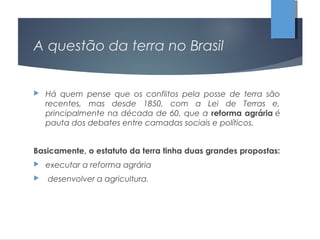 A questão da terra no Brasil
 Há quem pense que os conflitos pela posse de terra são
recentes, mas desde 1850, com a Lei de Terras e,
principalmente na década de 60, que a reforma agrária é
pauta dos debates entre camadas sociais e políticos.
Basicamente, o estatuto da terra tinha duas grandes propostas:
 executar a reforma agrária
 desenvolver a agricultura.
 