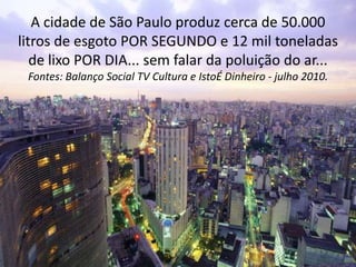 A cidade de São Paulo produz cerca de 50.000
litros de esgoto POR SEGUNDO e 12 mil toneladas
de lixo POR DIA... sem falar ...