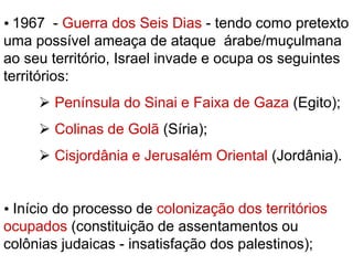  1967 - Guerra dos Seis Dias - tendo como pretexto 
uma possível ameaça de ataque árabe/muçulmana 
ao seu território, Israel invade e ocupa os seguintes 
territórios: 
 Península do Sinai e Faixa de Gaza (Egito); 
 Colinas de Golã (Síria); 
 Cisjordânia e Jerusalém Oriental (Jordânia). 
 Início do processo de colonização dos territórios 
ocupados (constituição de assentamentos ou 
colônias judaicas - insatisfação dos palestinos); 
 