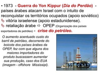  1973 - Guerra do Yon Kippur (Dia do Perdão) - 
países árabes atacam Israel com o intuito de 
reconquistar os territórios ocupados (apoio soviético) 
 vitória israelense (apoio estadunidense). 
 retaliação árabe  OPEP (Organização dos países 
exportadores de petróleo) - crise do petróleo. 
O aumento acentuado custo do 
barril de petróleo, decorrente do 
boicote dos países árabes da 
OPEP, fez com que alguns dos 
maiores importadores do 
produto buscassem aumentar 
sua produção, caso dos EUA 
(imagem - offshore Mississipi). 
 