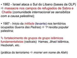  1982 - Israel ataca o Sul do Líbano (bases da OLP) 
 massacre nos campos de refugiados de Sabra e 
Chatila (comunidade internacional se sensibiliza 
com a causa palestina); 
 1987 - Início da Intifada (levante) nos territórios 
ocupados Guerra das Pedras)  1a revolta popular 
palestina; 
 fortalecimento de grupos de grupo islâmicos 
fundamentalistas (radicais) Hamas, Jihad Islâmica, 
Hezbolah, etc. 
(prática do terrorismo  morrer em nome de Alah) 
 
