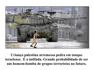 Criança palestina arremessa pedra em tanque 
israelense. É a intifada. Grande probabilidade de ser 
um homem-bomba de grupos terroristas no futuro. 
 