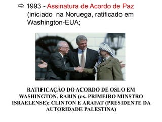  1993 - Assinatura de Acordo de Paz 
(iniciado na Noruega, ratificado em 
Washington-EUA; 
RATIFICAÇÃO DO ACORDO DE OSLO EM 
WASHINGTON. RABIN (ex. PRIMEIRO MINSTRO 
ISRAELENSE); CLINTON E ARAFAT (PRESIDENTE DA 
AUTORIDADE PALESTINA) 
 