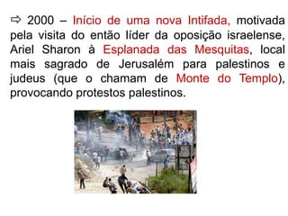  2000 – Início de uma nova Intifada, motivada 
pela visita do então líder da oposição israelense, 
Ariel Sharon à Esplanada das Mesquitas, local 
mais sagrado de Jerusalém para palestinos e 
judeus (que o chamam de Monte do Templo), 
provocando protestos palestinos. 
 