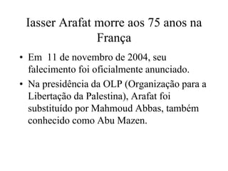 Iasser Arafat morre aos 75 anos na 
França 
• Em 11 de novembro de 2004, seu 
falecimento foi oficialmente anunciado. 
• Na presidência da OLP (Organização para a 
Libertação da Palestina), Arafat foi 
substituído por Mahmoud Abbas, também 
conhecido como Abu Mazen. 
 