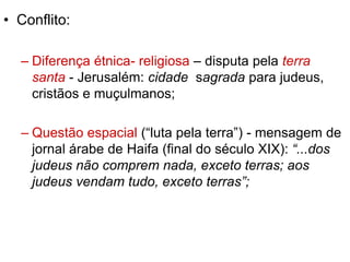 • Conflito: 
– Diferença étnica- religiosa – disputa pela terra 
santa - Jerusalém: cidade sagrada para judeus, 
cristãos e muçulmanos; 
– Questão espacial (“luta pela terra”) - mensagem de 
jornal árabe de Haifa (final do século XIX): “...dos 
judeus não comprem nada, exceto terras; aos 
judeus vendam tudo, exceto terras”; 
 