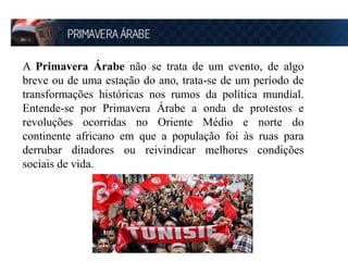 A Primavera Árabe não se trata de um evento, de algo 
breve ou de uma estação do ano, trata-se de um período de 
transformações históricas nos rumos da política mundial. 
Entende-se por Primavera Árabe a onda de protestos e 
revoluções ocorridas no Oriente Médio e norte do 
continente africano em que a população foi às ruas para 
derrubar ditadores ou reivindicar melhores condições 
sociais de vida. 
 