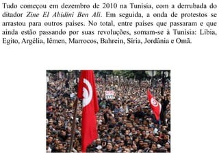 Tudo começou em dezembro de 2010 na Tunísia, com a derrubada do 
ditador Zine El Abidini Ben Ali. Em seguida, a onda de protestos se 
arrastou para outros países. No total, entre países que passaram e que 
ainda estão passando por suas revoluções, somam-se à Tunísia: Líbia, 
Egito, Argélia, Iêmen, Marrocos, Bahrein, Síria, Jordânia e Omã. 
 