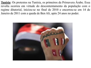 Tunísia: Os protestos na Tunísia, os primeiros da Primavera Árabe. Essa 
revolta ocorreu em virtude do descontentamento da população com o 
regime ditatorial, iniciou-se no final de 2010 e encerrou-se em 14 de 
Janeiro de 2011 com a queda de Ben Ali, após 24 anos no poder. 
 