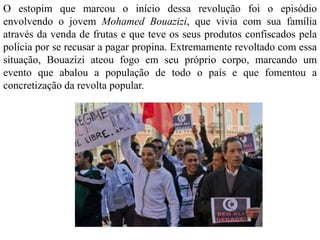 O estopim que marcou o início dessa revolução foi o episódio 
envolvendo o jovem Mohamed Bouazizi, que vivia com sua família 
através da venda de frutas e que teve os seus produtos confiscados pela 
polícia por se recusar a pagar propina. Extremamente revoltado com essa 
situação, Bouazizi ateou fogo em seu próprio corpo, marcando um 
evento que abalou a população de todo o país e que fomentou a 
concretização da revolta popular. 
 