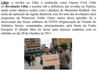 Líbia: a revolta na Líbia é conhecida como Guerra Civil Líbia 
ou Revolução Líbia e ocorreu sob a influência das revoltas na Tunísia, 
tendo como objetivo acabar com a ditadura de Muammar Kadhafi. Em 
razão da repressão do regime ditatorial, essa foi uma das revoluções mais 
sangrentas da Primavera Árabe. Outro marco desse episódio foi a 
intervenção das forças militares da OTAN (Organização do Tratado do 
Atlântico Norte), comandadas, principalmente, pela frente da União 
Europeia. O ditador líbio foi morto após intensos combates com os 
rebeldes no dia 20 de Outubro de 2011. 
 