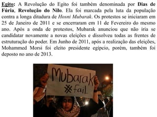 Egito: A Revolução do Egito foi também denominada por Dias de 
Fúria, Revolução do Nilo. Ela foi marcada pela luta da população 
contra a longa ditadura de Hosni Mubarak. Os protestos se iniciaram em 
25 de Janeiro de 2011 e se encerraram em 11 de Fevereiro do mesmo 
ano. Após a onda de protestos, Mubarak anunciou que não iria se 
candidatar novamente a novas eleições e dissolveu todas as frentes de 
estruturação do poder. Em Junho de 2011, após a realização das eleições, 
Mohammed Morsi foi eleito presidente egípcio, porém, também foi 
deposto no ano de 2013. 
 