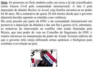 Síria: Os protestos na Síria também estão em curso e já são classificados 
como Guerra Civil pela comunidade internacional. A luta é pela 
deposição do ditador Bashar al-Assad, cuja família encontra-se no poder 
há 46 anos. Há a estimativa de quase 20 mil mortos desde que o governo 
ditatorial decidiu reprimir os rebeldes com violência. 
Há certa pressão por parte da ONU e da comunidade internacional em 
promover a deposição da ditadura e dar um fim à guerra civil, entretanto, 
as tentativas de intervenção no conflito vêm sendo frustradas pela 
Rússia, que tem poder de veto no Conselho de Segurança da ONU e 
muitos interesses na manutenção do poder de Assad. Existem indícios de 
que o governo sírio esteja utilizando armas químicas e biológicas para 
combater a revolução no país. 
