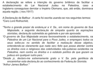 A declaração se refere a intenção do governo britânico de facilitar o 
estabelecimento do Lar Nacional Judeu na Palestina, caso a 
Inglaterra conseguisse derrotar o Império Otomano, que, até então, dominava 
aquela região. ( nov./1917) 
A Declaração de Balfour . A carta foi escrita usando-se nos seguintes termos: 
"Caro Lord Rothschild, 
"Tenho o grande prazer de endereçar a V. Sa., em nome do governo de Sua 
Majestade, a seguinte declaração de simpatia quanto às aspirações 
sionistas, declaração submetida ao gabinete e por ele aprovada: 
“O governo de Sua Majestade encara favoravelmente o estabelecimento, na 
Palestina de um Lar Nacional para o Povo Judeu, e empregará todos os 
seus esforços no sentido de facilitar a realização desse objetivo, 
entendendo-se claramente que nada será feito que possa atentar contra 
os direitos civis e religiosos das coletividades não-judaicas existentes na 
Palestina, nem contra os direitos e o estatuto político de que gozam os 
judeus em qualquer outro país.´ 
"Desde já, declaro-me extremamente grato a V. Sa. pela gentileza de 
encaminhar esta declaração ao conhecimento da Federação Sionista. 
"Arthur James Balfour." 
 