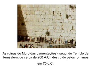 As ruínas do Muro das Lamentações - segundo Templo de 
Jerusalém, de cerca de 200 A.C., destruído pelos romanos 
em 70 d.C. 
 