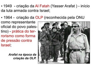  1949 - criação da Al Fatah (Yasser Arafat ) - início 
da luta armada contra Israel; 
 1964 - criação da OLP (reconhecida pela ONU 
como representante 
oficial do povo pales-tino) 
- prática do ter-rorismo 
como forma 
de pressão contra 
Israel; 
Arafat na época da 
criação da OLP. 
 
