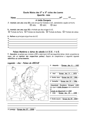 Escola Básica dos 2º e 3º ciclos dos Louros<br /> Questão –Aula<br />Nome _____________________________________Nº ____ Tª____<br />A União Europeia<br />1- Assinala com uma cruz (X) o ano em que foi fundada a U.E., assinalando a opção correcta.<br /> 1951;       1957;       1963<br />5- Assinala com uma cruz (X) o tratado que deu origem à U.E..<br /> Tratado de Paris;   Tratado de Amesterdão;   Tratado de Roma;   Tratado de Lisboa<br />6- Refere os principais objectivos da U.E.<br />______________________________________________________________________;<br />______________________________________________________________________;<br />______________________________________________________________________;<br />______________________________________________________________________;<br />______________________________________________________________________;<br />Países Membros e datas de adesão à C.E.E. / U.E.<br />7- Descobre os países que criaram a CEE e aderiram à UE nas seguintes datas. (nota: os pontos no mapa, são as capitais dos respectivos países). Depois de completares a seguinte legenda identifica-as correctamente.<br />-546100335915Legenda – Ano – Países da CEE/UE<br /> Amarelo – Europa dos 6 – 1957 _______________________________ <br />_____________________________<br />________________________________;<br /> Azul - Europa dos 9 - 1973 - _______________________________ ;<br /> Verde claro – Europa dos 10 - 1981 – ______________________________ ;<br /> Vermelho - Europa dos 12 - 1986 - ______________________________ ; <br /> Comunidade Económica Europeia (CEE)  deu lugar à União Europeia com a assinatura do <br />Tratado de Maastricht em 1992<br /> Lilás – Europa dos 15 - 1995 – _______________________________<br />______________________________ ;<br /> Verde escuro - Europa dos 25 – 2004 – <br />_________________________________<br />_________________________________________________________________________________________________________________________________________________<br />_____________________________<br /> Laranja – Europa dos 27 - 2008 – __________________________________________.              <br />