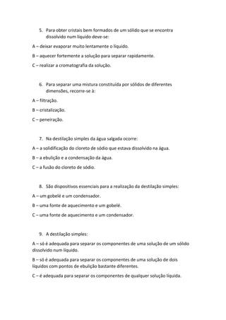 5. Para obter cristais bem formados de um sólido que se encontra
dissolvido num líquido deve-se:
A – deixar evaporar muito lentamente o líquido.
B – aquecer fortemente a solução para separar rapidamente.
C – realizar a cromatografia da solução.
6. Para separar uma mistura constituída por sólidos de diferentes
dimensões, recorre-se à:
A – filtração.
B – cristalização.
C – peneiração.
7. Na destilação simples da água salgada ocorre:
A – a solidificação do cloreto de sódio que estava dissolvido na água.
B – a ebulição e a condensação da água.
C – a fusão do cloreto de sódio.
8. São dispositivos essenciais para a realização da destilação simples:
A – um gobelé e um condensador.
B – uma fonte de aquecimento e um gobelé.
C – uma fonte de aquecimento e um condensador.
9. A destilação simples:
A – só é adequada para separar os componentes de uma solução de um sólido
dissolvido num líquido.
B – só é adequada para separar os componentes de uma solução de dois
líquidos com pontos de ebulição bastante diferentes.
C – é adequada para separar os componentes de qualquer solução líquida.
 