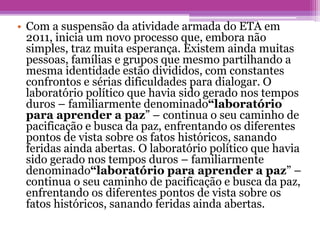 • Com a suspensão da atividade armada do ETA em
2011, inicia um novo processo que, embora não
simples, traz muita esperança. Existem ainda muitas
pessoas, famílias e grupos que mesmo partilhando a
mesma identidade estão divididos, com constantes
confrontos e sérias dificuldades para dialogar. O
laboratório político que havia sido gerado nos tempos
duros – familiarmente denominado“laboratório
para aprender a paz” – continua o seu caminho de
pacificação e busca da paz, enfrentando os diferentes
pontos de vista sobre os fatos históricos, sanando
feridas ainda abertas. O laboratório político que havia
sido gerado nos tempos duros – familiarmente
denominado“laboratório para aprender a paz” –
continua o seu caminho de pacificação e busca da paz,
enfrentando os diferentes pontos de vista sobre os
fatos históricos, sanando feridas ainda abertas.
 