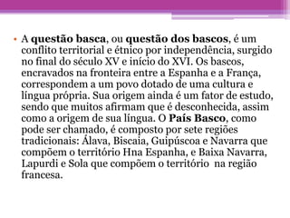 • A questão basca, ou questão dos bascos, é um
conflito territorial e étnico por independência, surgido
no final do século XV e início do XVI. Os bascos,
encravados na fronteira entre a Espanha e a França,
correspondem a um povo dotado de uma cultura e
língua própria. Sua origem ainda é um fator de estudo,
sendo que muitos afirmam que é desconhecida, assim
como a origem de sua língua. O País Basco, como
pode ser chamado, é composto por sete regiões
tradicionais: Álava, Biscaia, Guipúscoa e Navarra que
compõem o território Hna Espanha, e Baixa Navarra,
Lapurdi e Sola que compõem o território na região
francesa.
 