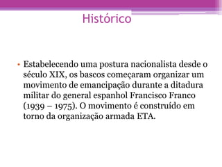 Histórico
• Estabelecendo uma postura nacionalista desde o
século XIX, os bascos começaram organizar um
movimento de emancipação durante a ditadura
militar do general espanhol Francisco Franco
(1939 – 1975). O movimento é construído em
torno da organização armada ETA.
 