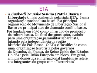 ETA
• A Euskadi Ta Askatasuna (Pátria Basca e
Liberdade), mais conhecida pela sigla ETA, é uma
organização nacionalista basca. É a principal
organização do Movimento de Libertação Nacional
Basco e o principal ator do chamado conflito basco.
Foi fundada em 1959 como um grupo de promoção
da cultura basca. No final dos anos 1960, evoluiu
para uma organização,paramilitar separatista,
lutando pela independência da região
histórica do País Basco. O ETA é classificada como
uma organização terrorista pelos governos
da Espanha, da França, do Reino Unido dos Estados
Unidose pela União Europeia em bloco. Em geral,
a mídia doméstica e internacional também se refere
aos integrantes do grupo como "terroristas"
 